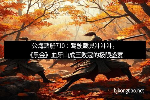 公海赌船710：驾驶载具冲冲冲，《黑金》血牙山成王败寇的极限盛宴